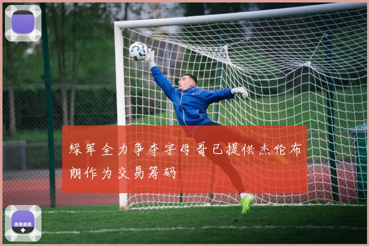 绿军全力争夺字母哥已提供杰伦布朗作为交易筹码