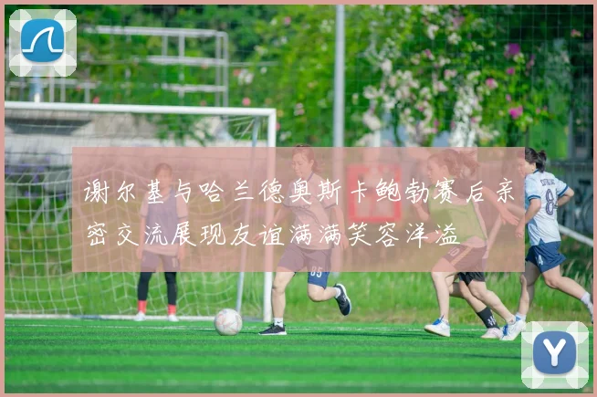 谢尔基与哈兰德奥斯卡鲍勃赛后亲密交流展现友谊满满笑容洋溢