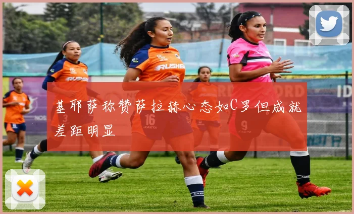 基耶萨称赞萨拉赫心态如C罗但成就差距明显