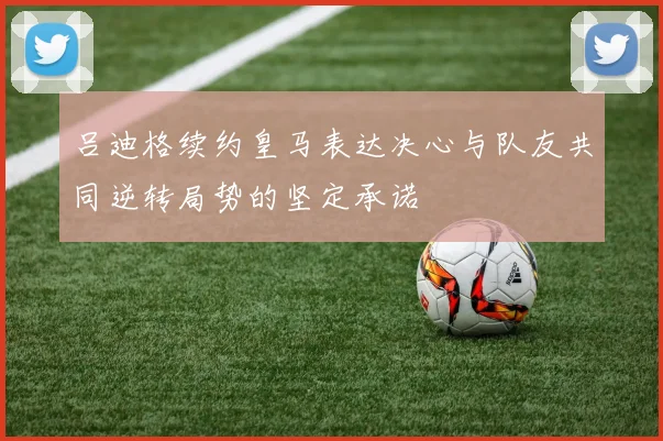吕迪格续约皇马表达决心与队友共同逆转局势的坚定承诺