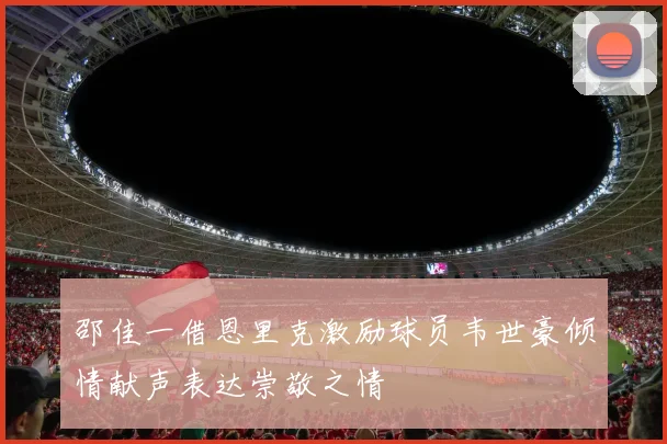 邵佳一借恩里克激励球员韦世豪倾情献声表达崇敬之情