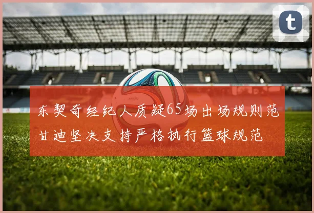 东契奇经纪人质疑65场出场规则范甘迪坚决支持严格执行篮球规范