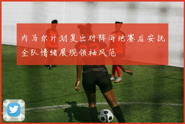 内马尔计划复出对阵海地赛后安抚全队情绪展现领袖风范