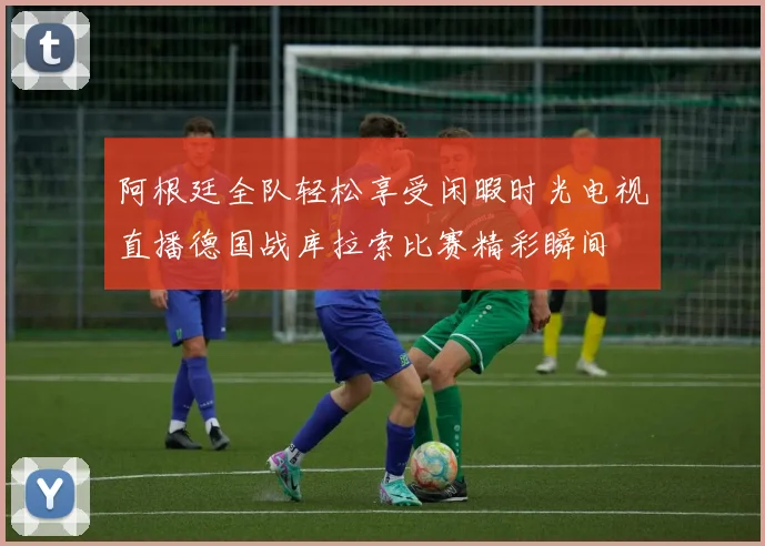 阿根廷全队轻松享受闲暇时光电视直播德国战库拉索比赛精彩瞬间