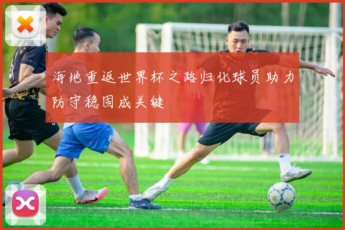 海地重返世界杯之路归化球员助力防守稳固成关键