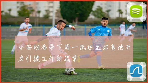 小安切洛蒂下周一抵达里尔基地开启引援工作新篇章