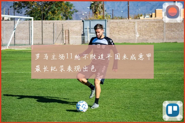 罗马主场11轮不败追平国米成意甲最长纪录表现出色