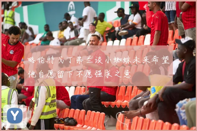 略伦特戈丁弗兰谈小蜘蛛未来希望他自愿留下不愿强求之意