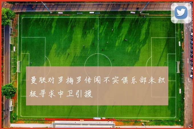 曼联对罗梅罗传闻不实俱乐部未积极寻求中卫引援