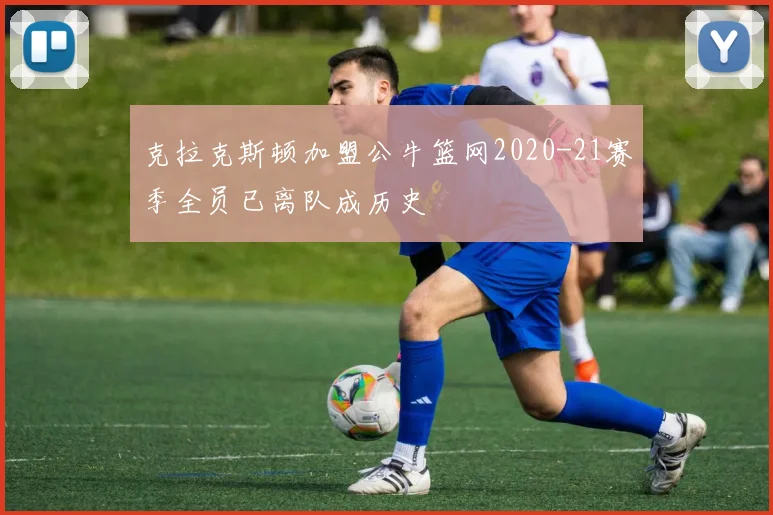 克拉克斯顿加盟公牛篮网2020-21赛季全员已离队成历史