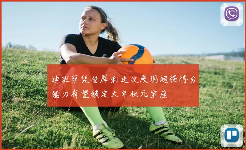 迪班萨凭借犀利进攻展现超强得分能力有望锁定大年状元宝座
