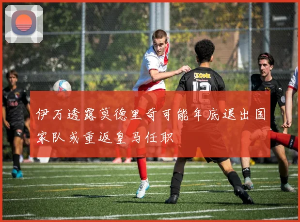 伊万透露莫德里奇可能年底退出国家队或重返皇马任职