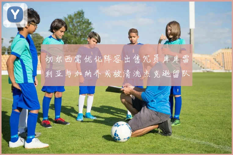 切尔西需优化阵容出售冗员库库雷利亚与加纳乔或被清洗杰克逊留队