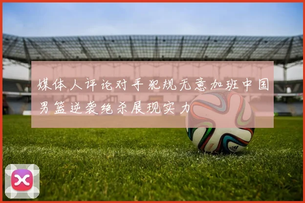 媒体人评论对手犯规无意加班中国男篮逆袭绝杀展现实力