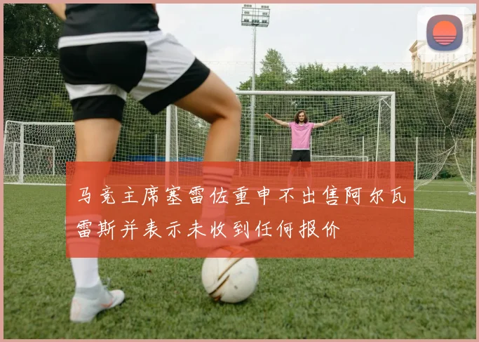 马竞主席塞雷佐重申不出售阿尔瓦雷斯并表示未收到任何报价
