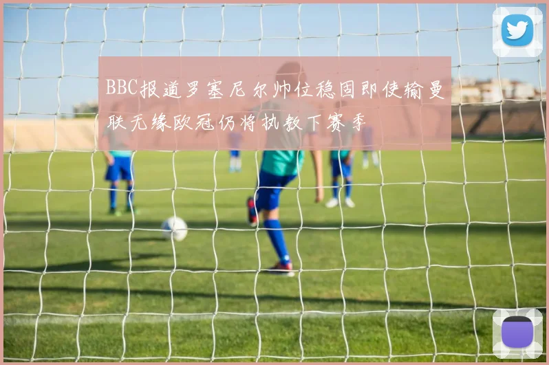 BBC报道罗塞尼尔帅位稳固即使输曼联无缘欧冠仍将执教下赛季