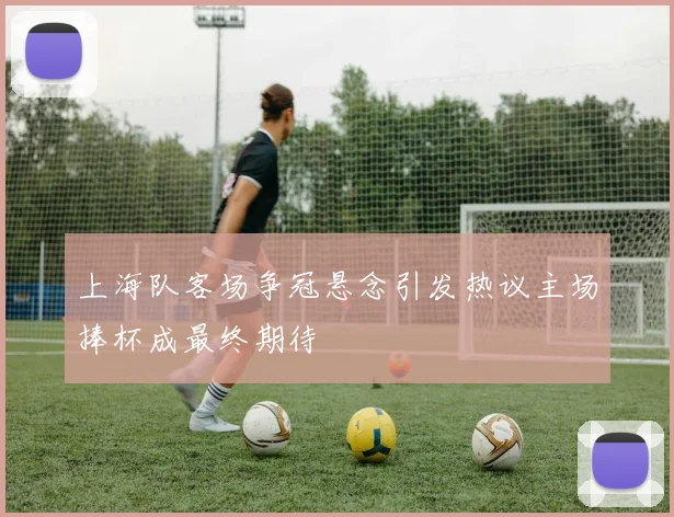上海队客场争冠悬念引发热议主场捧杯成最终期待