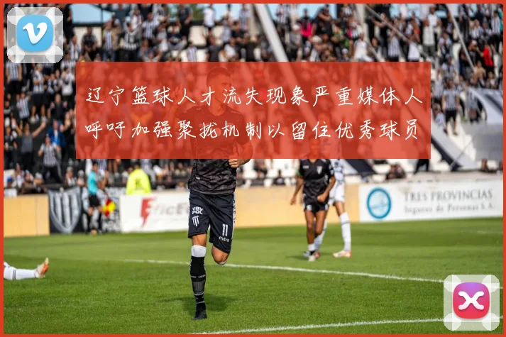 辽宁篮球人才流失现象严重媒体人呼吁加强聚拢机制以留住优秀球员