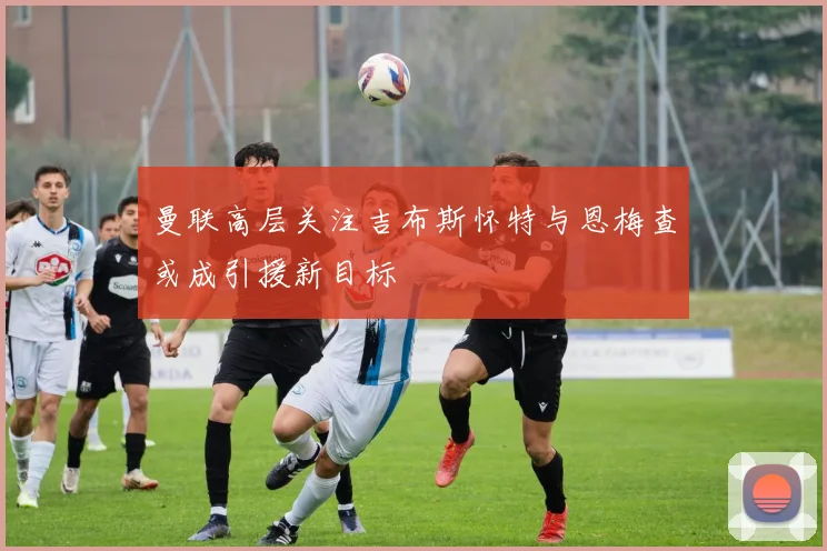 曼联高层关注吉布斯怀特与恩梅查或成引援新目标